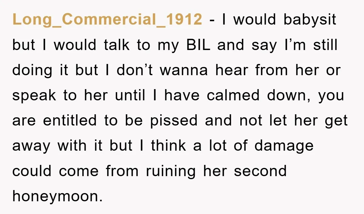 Long_Commercial_1912 − I would babysit but I would talk to my BIL and say I’m still doing it but I don’t wanna hear from her or speak to her until...