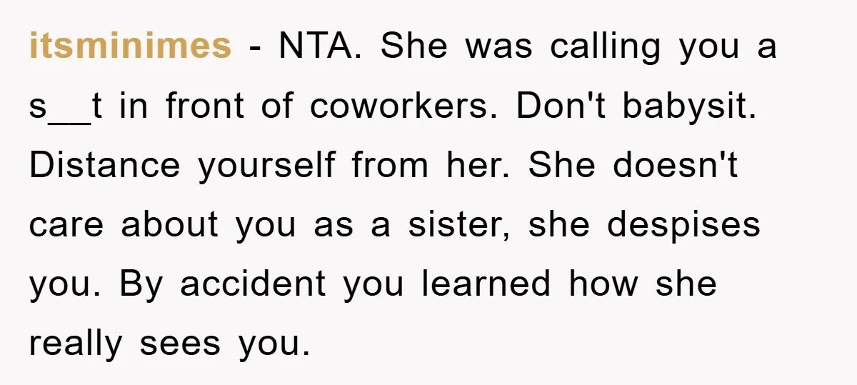 itsminimes − NTA. She was calling you a s__t in front of coworkers. Don't babysit. Distance yourself from her. She doesn't care about you as a sister, she despises you....
