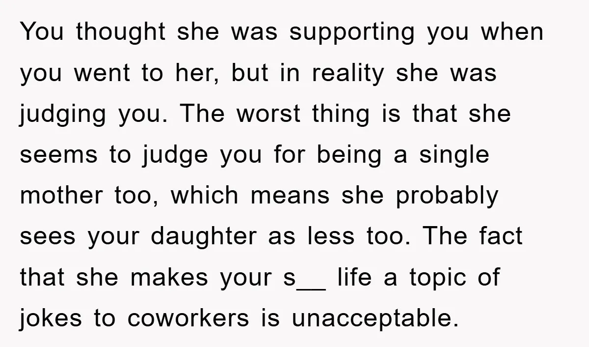 You thought she was supporting you when you went to her, but in reality she was judging you. The worst thing is that she seems to judge you for being...
