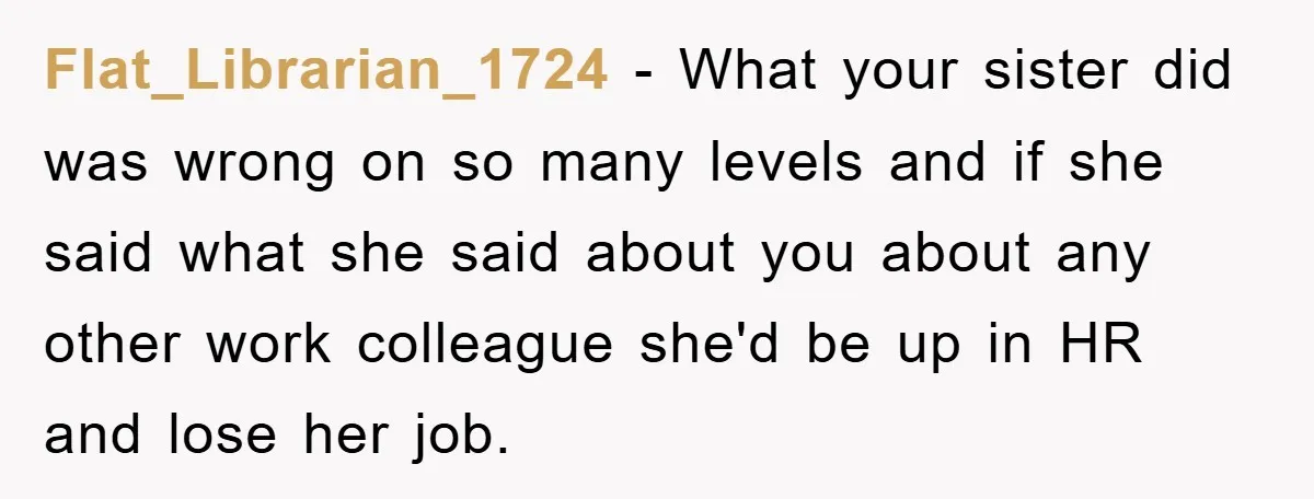 Flat_Librarian_1724 − What your sister did was wrong on so many levels and if she said what she said about you about any other work colleague she'd be up in...