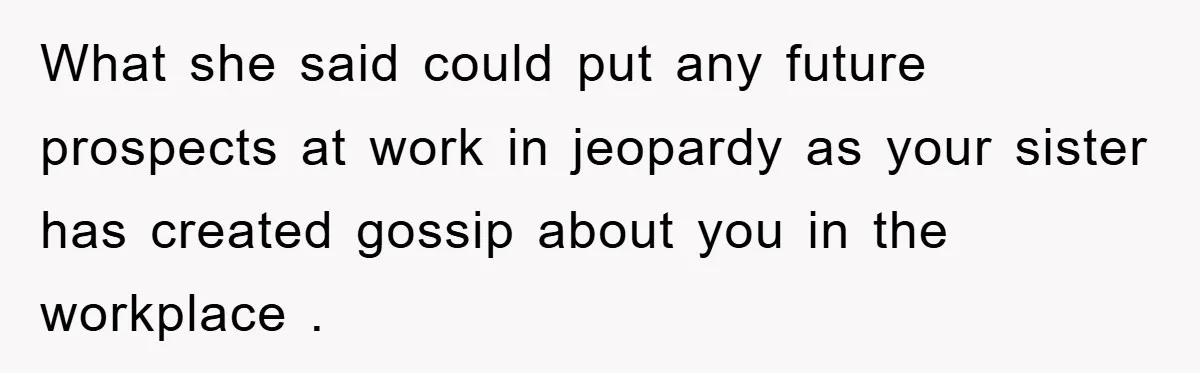 What she said could put any future prospects at work in jeopardy as your sister has created gossip about you in the workplace .