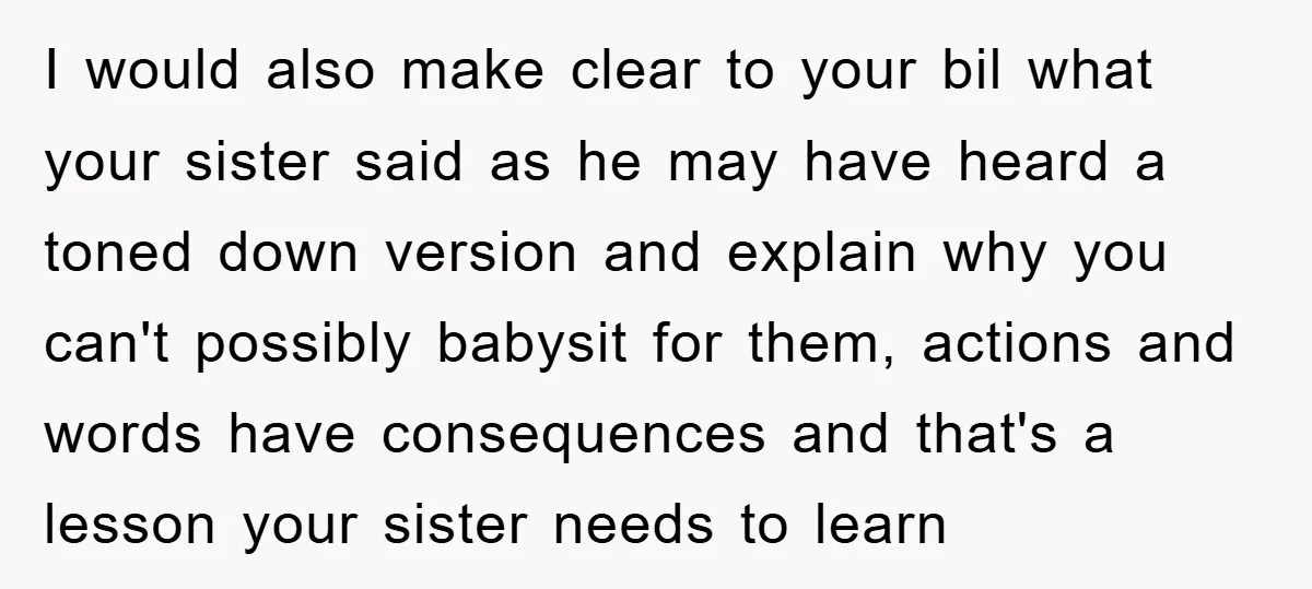 I would also make clear to your bil what your sister said as he may have heard a toned down version and explain why you can't possibly babysit for them,...