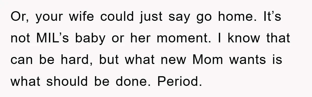 Or, your wife could just say go home. It’s not MIL’s baby or her moment. I know that can be hard, but what new Mom wants is what should be...