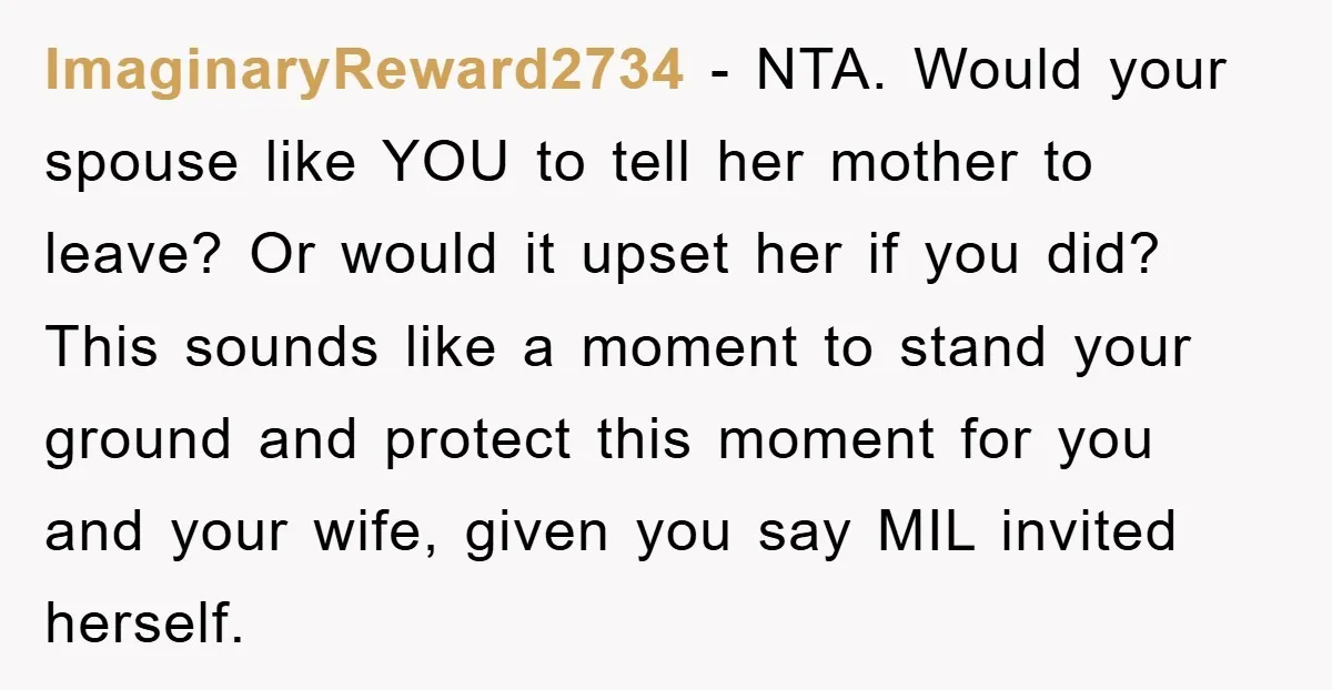 ImaginaryReward2734 − NTA. Would your spouse like YOU to tell her mother to leave? Or would it upset her if you did? This sounds like a moment to stand your...