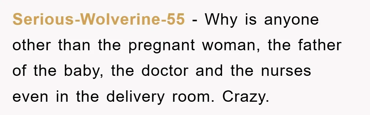 Serious-Wolverine-55 − Why is anyone other than the pregnant woman, the father of the baby, the doctor and the nurses even in the delivery room. Crazy.