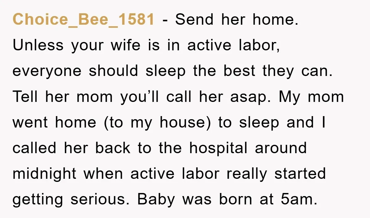 Choice_Bee_1581 − Send her home. Unless your wife is in active labor, everyone should sleep the best they can. Tell her mom you’ll call her asap. My mom went home...