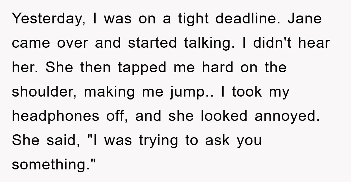 Yesterday, I was on a tight deadline. Jane came over and started talking. I didn't hear her. She then tapped me hard on the shoulder, making me jump.. I took...