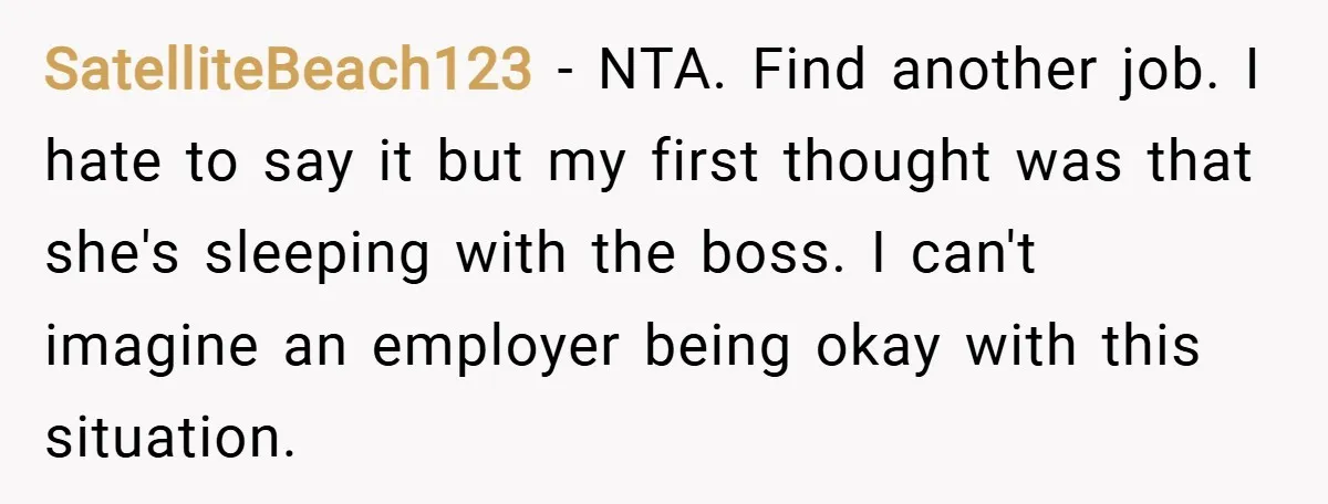 SatelliteBeach123 − NTA. Find another job. I hate to say it but my first thought was that she's sleeping with the boss. I can't imagine an employer being okay with...