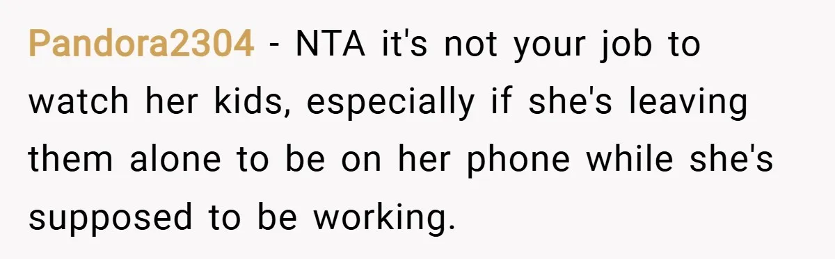 Pandora2304 − NTA it's not your job to watch her kids, especially if she's leaving them alone to be on her phone while she's supposed to be working.