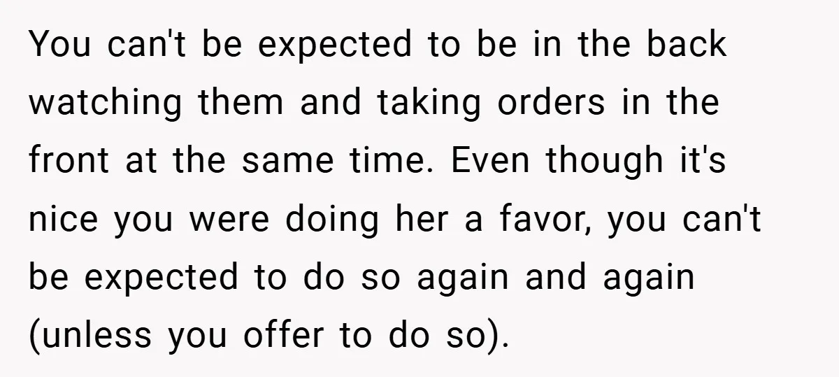 You can't be expected to be in the back watching them and taking orders in the front at the same time. Even though it's nice you were doing her a...