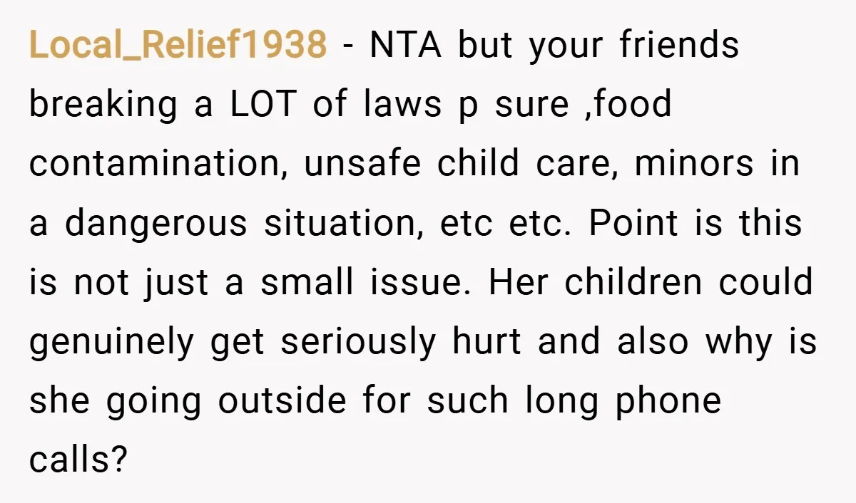 Local_Relief1938 − NTA but your friends breaking a LOT of laws p sure ,food contamination, unsafe child care, minors in a dangerous situation, etc etc. Point is this is not...