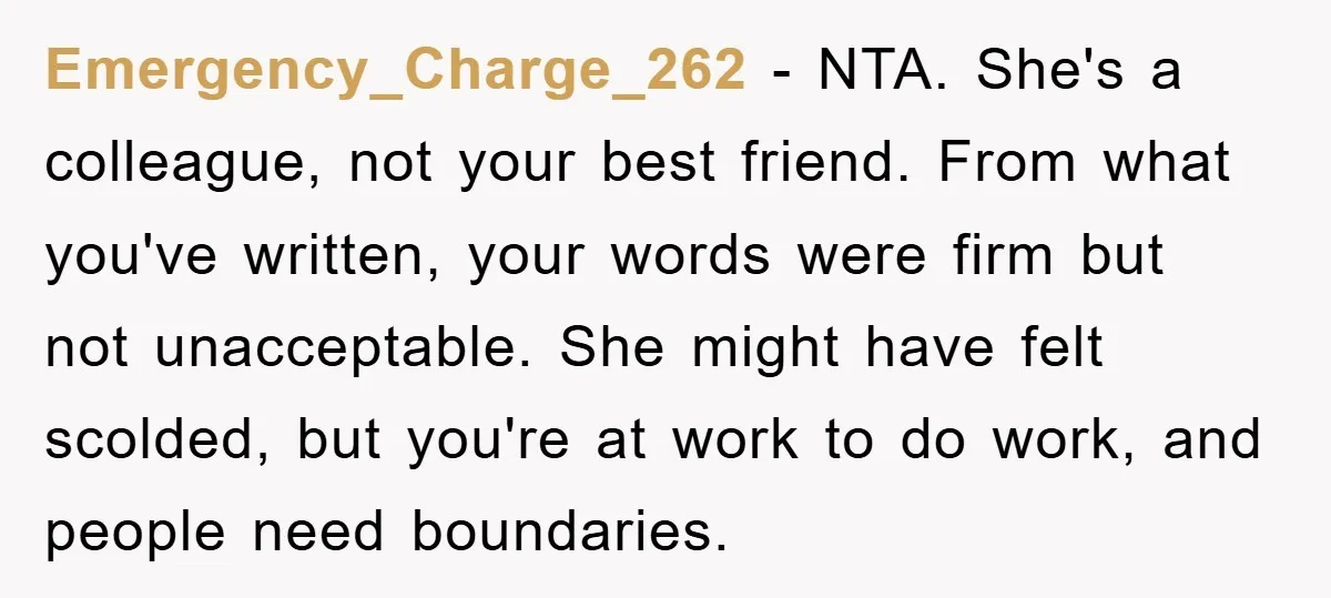 Emergency_Charge_262 − NTA. She's a colleague, not your best friend. From what you've written, your words were firm but not unacceptable. She might have felt scolded, but you're at work...
