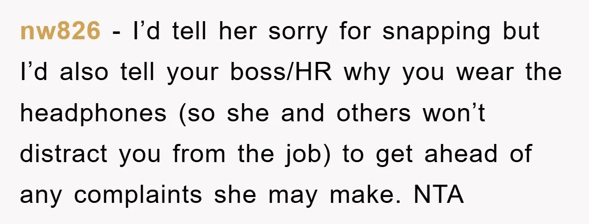 nw826 − I’d tell her sorry for snapping but I’d also tell your boss/HR why you wear the headphones (so she and others won’t distract you from the job) to...