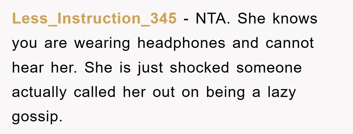 Less_Instruction_345 − NTA. She knows you are wearing headphones and cannot hear her. She is just shocked someone actually called her out on being a lazy gossip.
