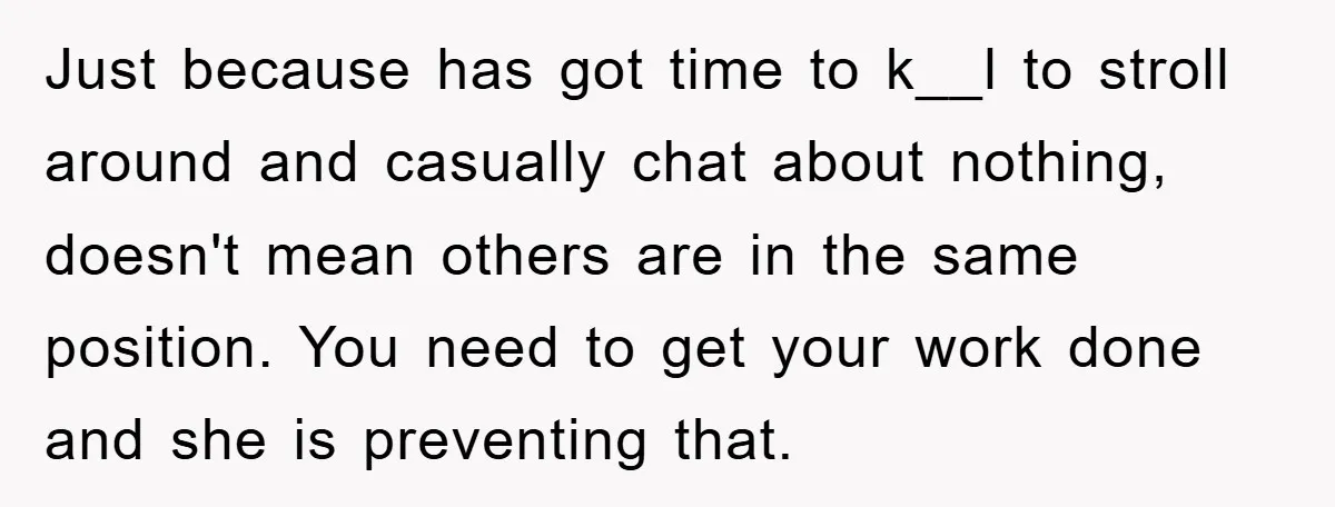 Just because has got time to k__l to stroll around and casually chat about nothing, doesn't mean others are in the same position. You need to get your work done...