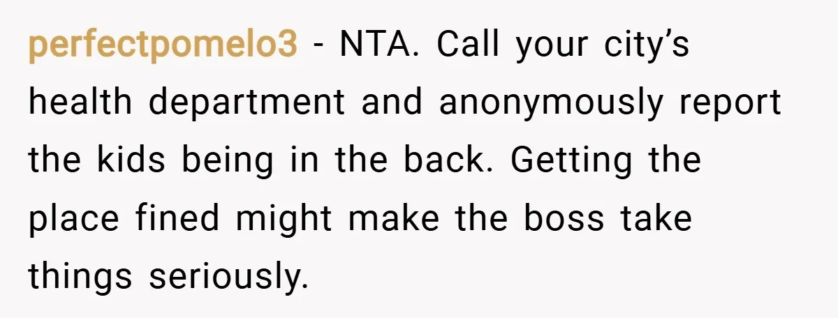 perfectpomelo3 − NTA. Call your city’s health department and anonymously report the kids being in the back. Getting the place fined might make the boss take things seriously.