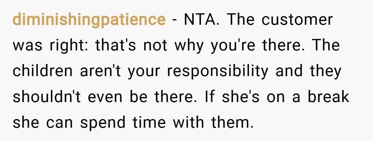 diminishingpatience − NTA. The customer was right: that's not why you're there. The children aren't your responsibility and they shouldn't even be there. If she's on a break she can...