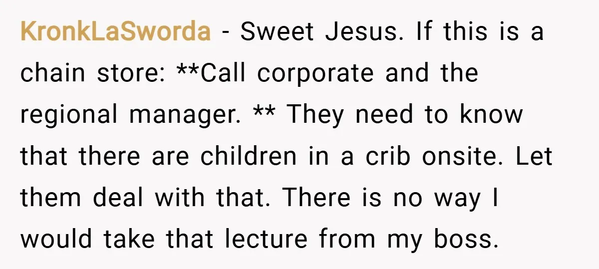 KronkLaSworda − Sweet Jesus. If this is a chain store: **Call corporate and the regional manager. ** They need to know that there are children in a crib onsite. Let...