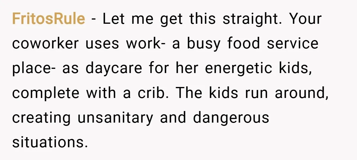 FritosRule − Let me get this straight. Your coworker uses work- a busy food service place- as daycare for her energetic kids, complete with a crib. The kids run around,...