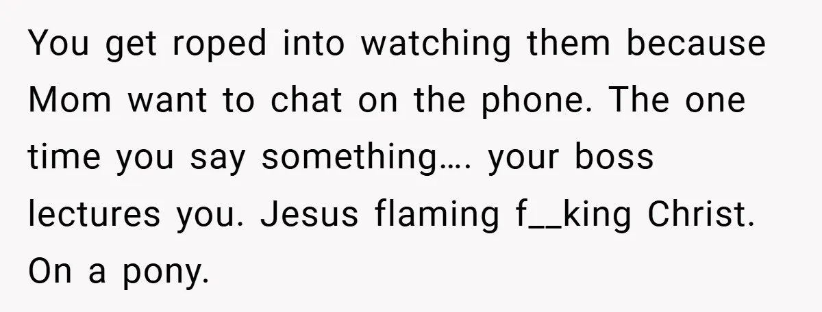 You get roped into watching them because Mom want to chat on the phone. The one time you say something…. your boss lectures you. Jesus flaming f__king Christ. On a...