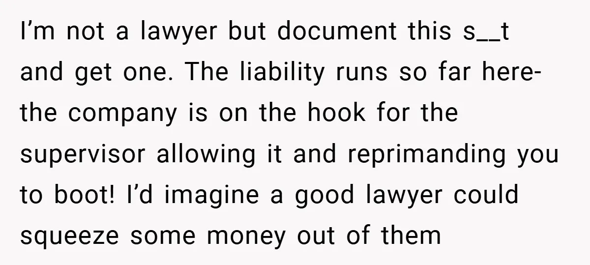 I’m not a lawyer but document this s__t and get one. The liability runs so far here- the company is on the hook for the supervisor allowing it and reprimanding...