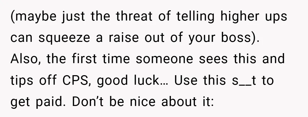 (maybe just the threat of telling higher ups can squeeze a raise out of your boss). Also, the first time someone sees this and tips off CPS, good luck… Use...