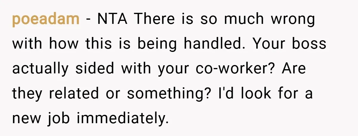 poeadam − NTA There is so much wrong with how this is being handled. Your boss actually sided with your co-worker? Are they related or something? I'd look for a...