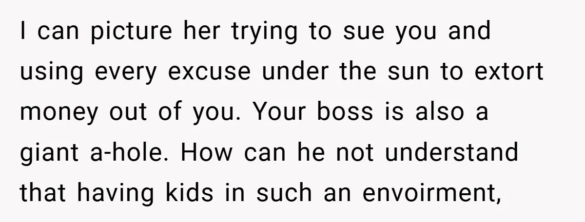 I can picture her trying to sue you and using every excuse under the sun to extort money out of you. Your boss is also a giant a-hole. How can...