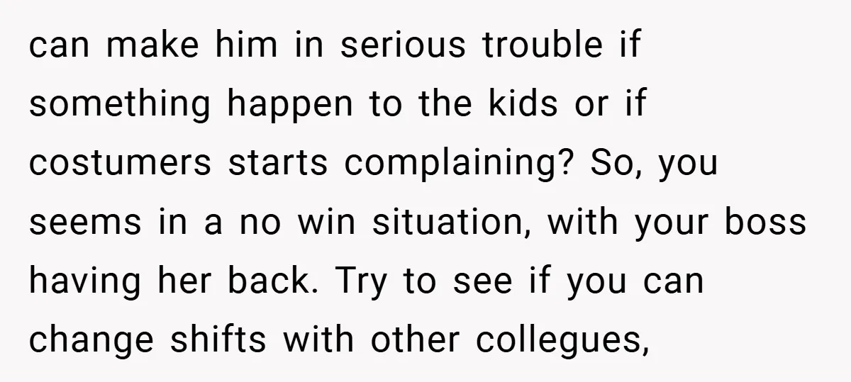 can make him in serious trouble if something happen to the kids or if costumers starts complaining? So, you seems in a no win situation, with your boss having her...