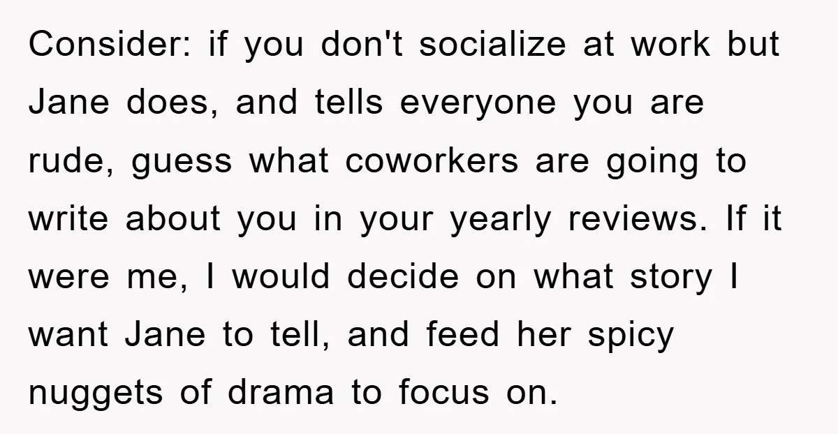 Consider: if you don't socialize at work but Jane does, and tells everyone you are rude, guess what coworkers are going to write about you in your yearly reviews. If...