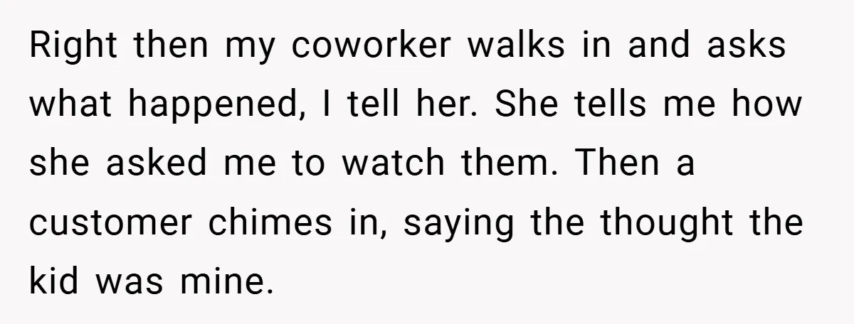Right then my coworker walks in and asks what happened, I tell her. She tells me how she asked me to watch them. Then a customer chimes in, saying the...