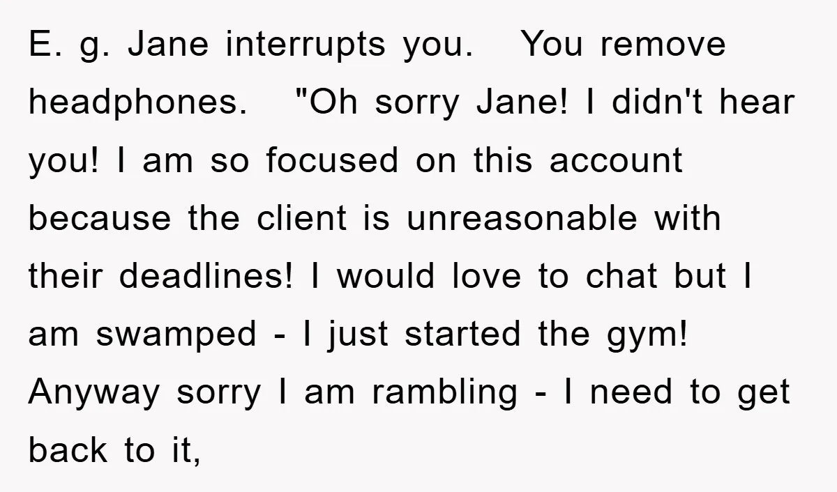 E. g. Jane interrupts you. You remove headphones. "Oh sorry Jane! I didn't hear you! I am so focused on this account because the client is unreasonable with their deadlines!...