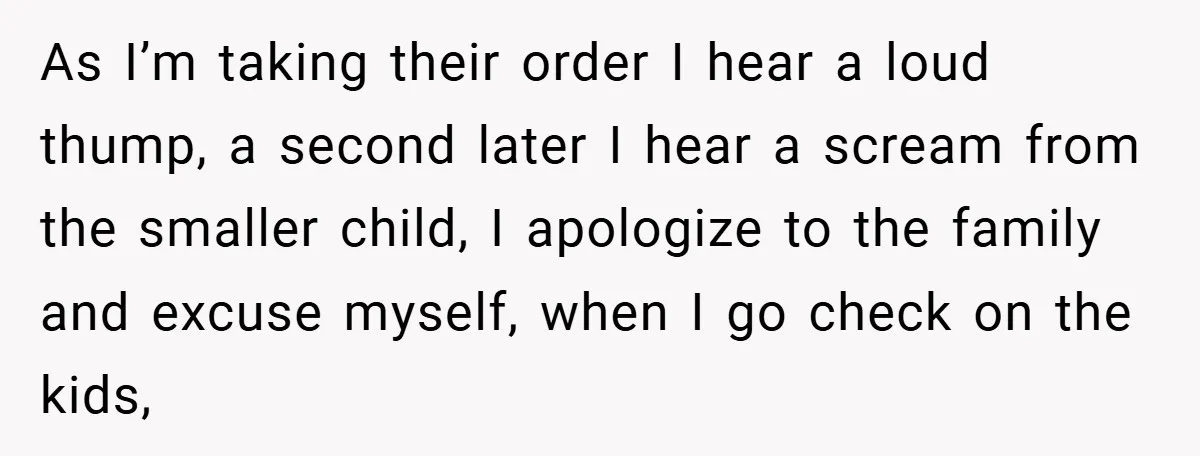 As I’m taking their order I hear a loud thump, a second later I hear a scream from the smaller child, I apologize to the family and excuse myself, when...