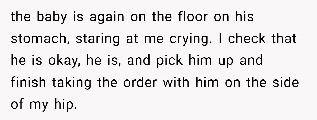 the baby is again on the floor on his stomach, staring at me crying. I check that he is okay, he is, and pick him up and finish taking the...