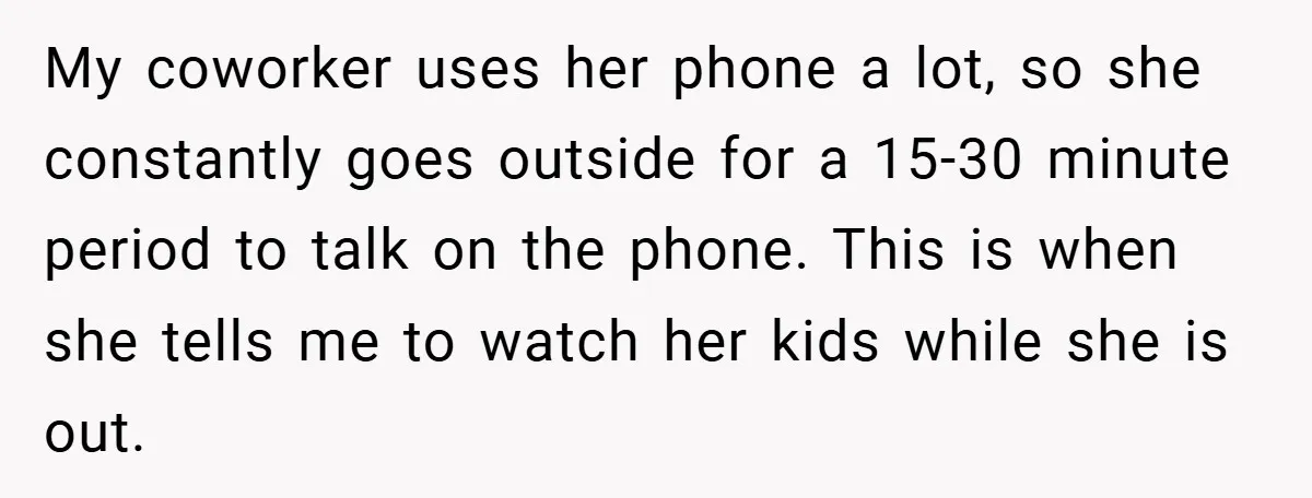 My coworker uses her phone a lot, so she constantly goes outside for a 15-30 minute period to talk on the phone. This is when she tells me to watch...