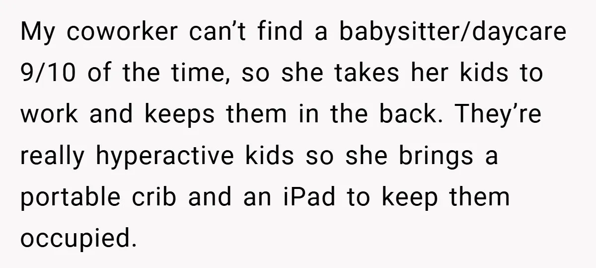 My coworker can’t find a babysitter/daycare 9/10 of the time, so she takes her kids to work and keeps them in the back. They’re really hyperactive kids so she brings...
