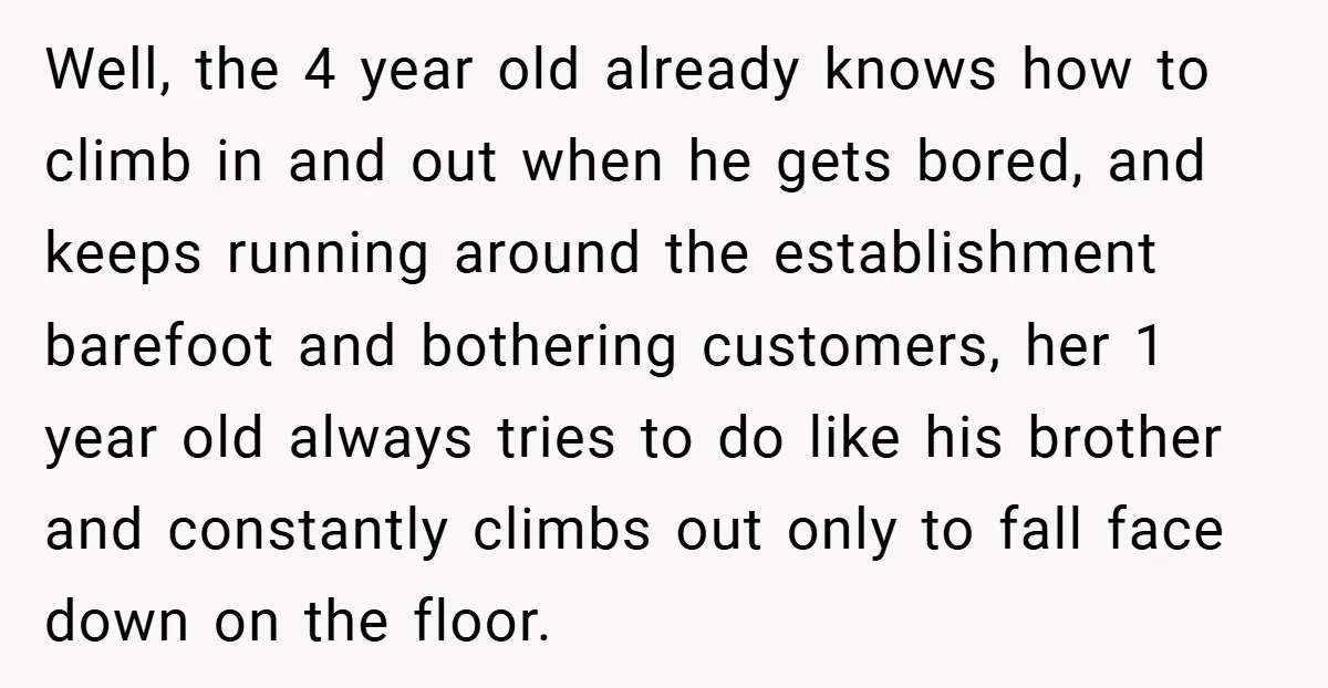 Well, the 4 year old already knows how to climb in and out when he gets bored, and keeps running around the establishment barefoot and bothering customers, her 1 year...