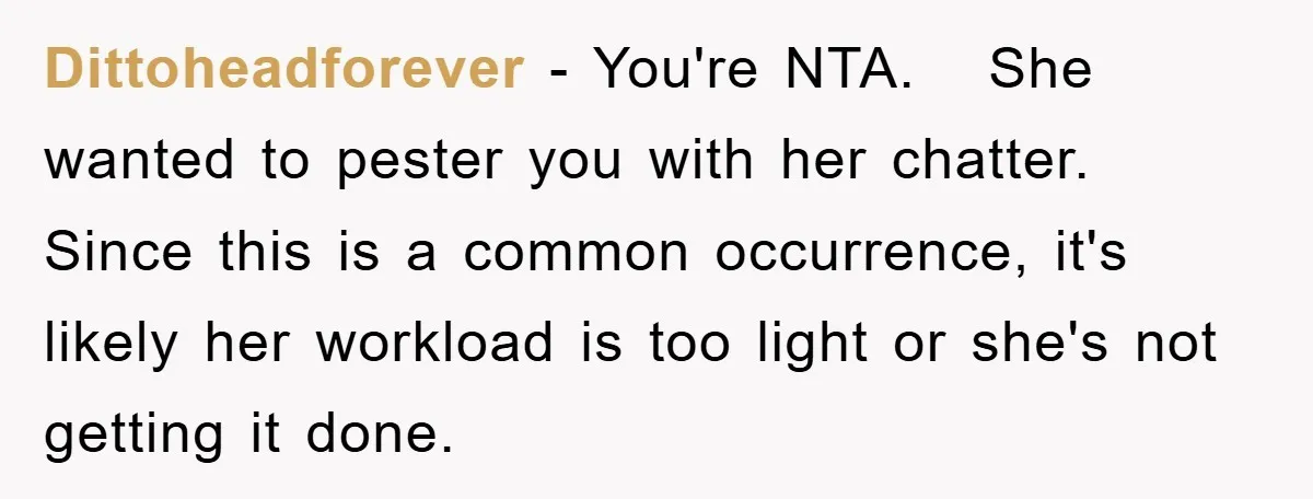 Dittoheadforever − You're NTA. She wanted to pester you with her chatter. Since this is a common occurrence, it's likely her workload is too light or she's not getting it...