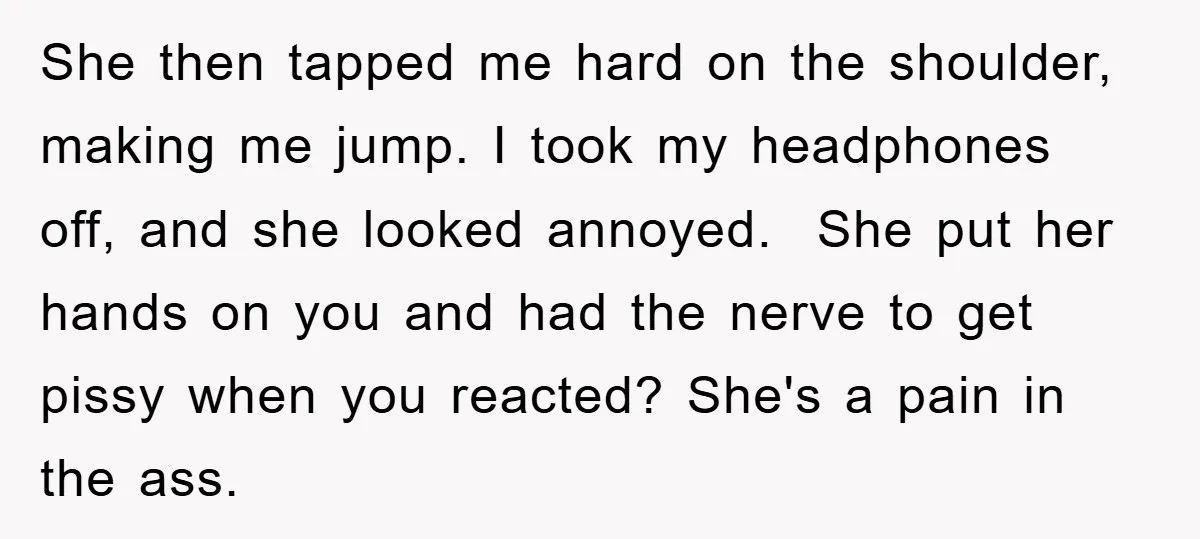 She then tapped me hard on the shoulder, making me jump. I took my headphones off, and she looked annoyed. She put her hands on you and had the nerve...