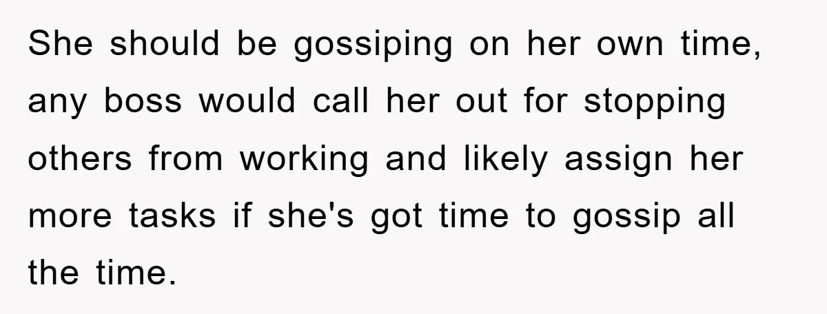 She should be gossiping on her own time, any boss would call her out for stopping others from working and likely assign her more tasks if she's got time to...