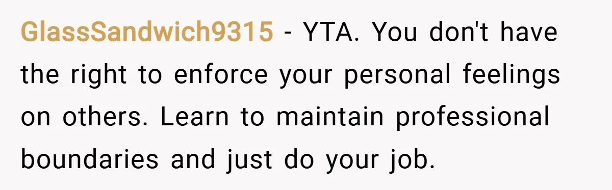 GlassSandwich9315 − YTA. You don't have the right to enforce your personal feelings on others. Learn to maintain professional boundaries and just do your job.