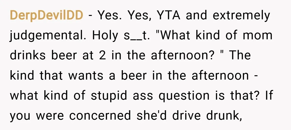 DerpDevilDD − Yes. Yes, YTA and extremely judgemental. Holy s__t. "What kind of mom drinks beer at 2 in the afternoon? " The kind that wants a beer in the...