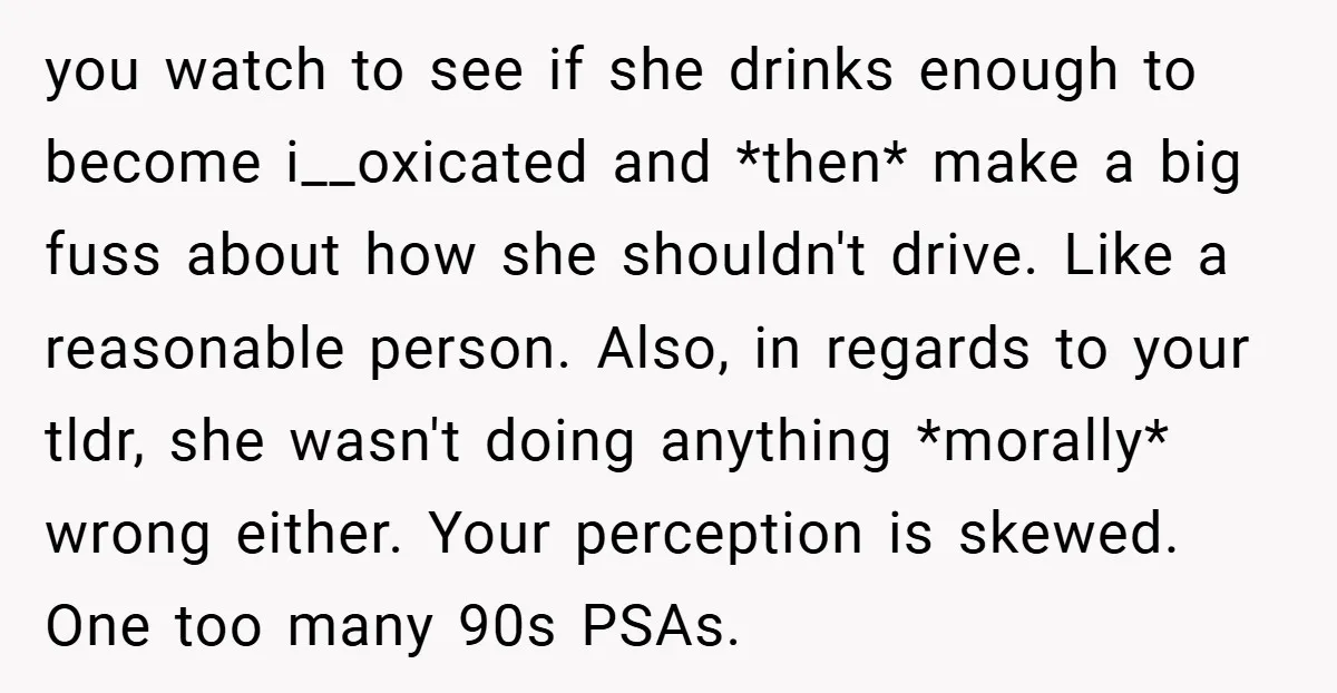 you watch to see if she drinks enough to become i__oxicated and *then* make a big fuss about how she shouldn't drive. Like a reasonable person. Also, in regards to...