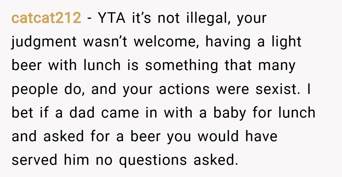 catcat212 − YTA it’s not illegal, your judgment wasn’t welcome, having a light beer with lunch is something that many people do, and your actions were sexist. I bet if...