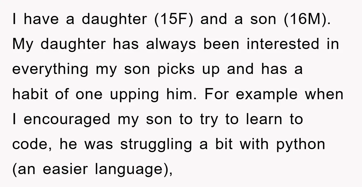 I have a daughter (15F) and a son (16M). My daughter has always been interested in everything my son picks up and has a habit of one upping him. For...