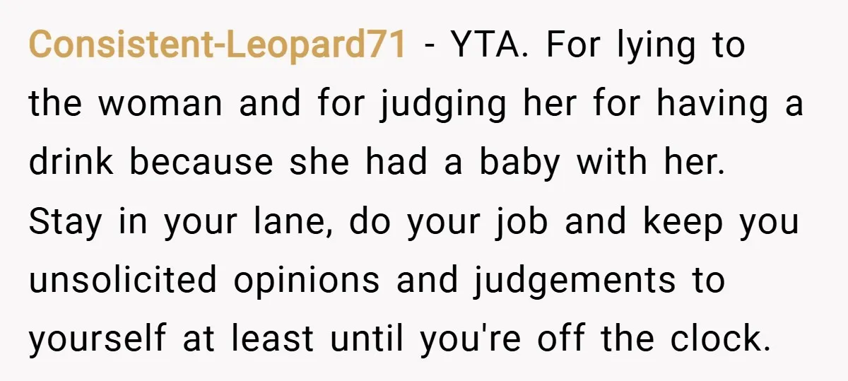 Consistent-Leopard71 − YTA. For lying to the woman and for judging her for having a drink because she had a baby with her. Stay in your lane, do your job...
