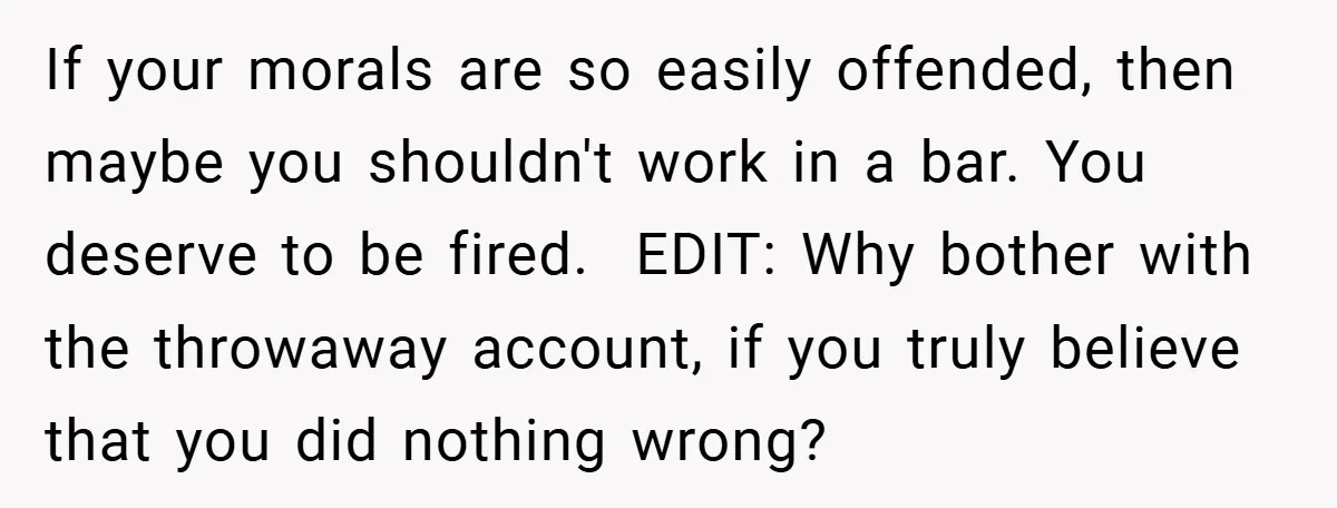If your morals are so easily offended, then maybe you shouldn't work in a bar. You deserve to be fired. ​ EDIT: Why bother with the throwaway account, if you...