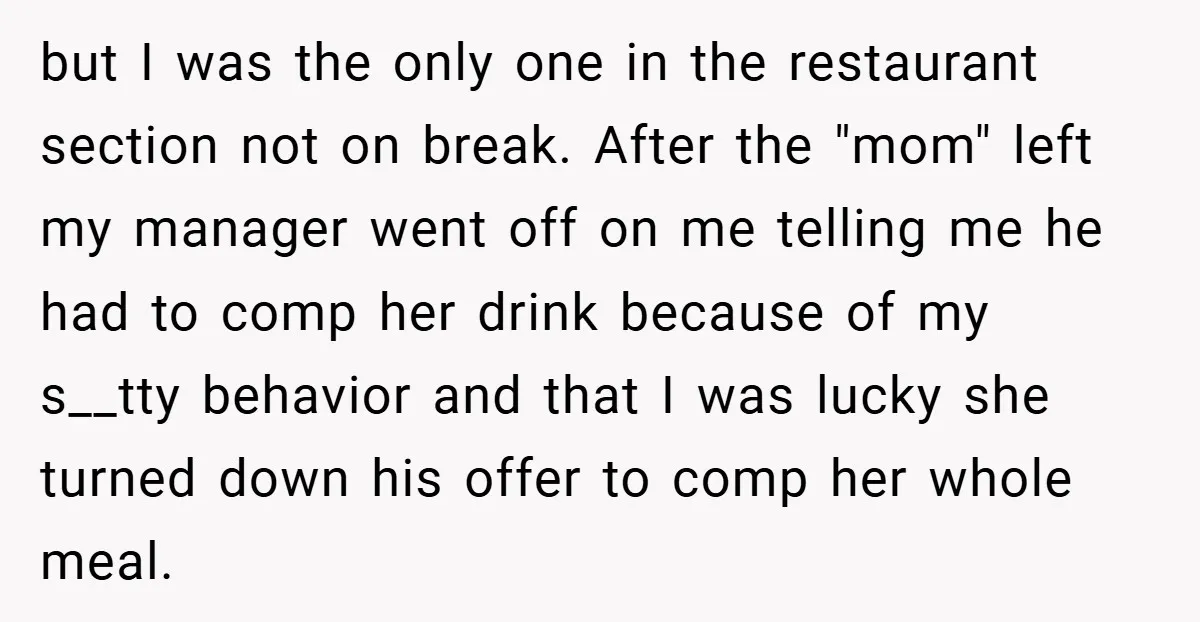 but I was the only one in the restaurant section not on break. After the "mom" left my manager went off on me telling me he had to comp her...
