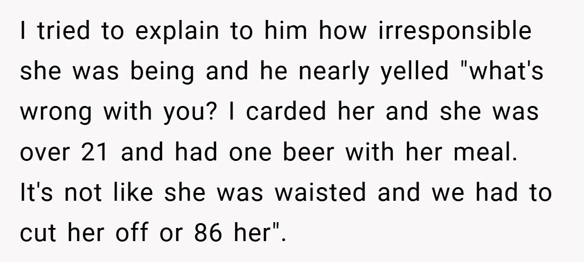 I tried to explain to him how irresponsible she was being and he nearly yelled "what's wrong with you? I carded her and she was over 21 and had one...