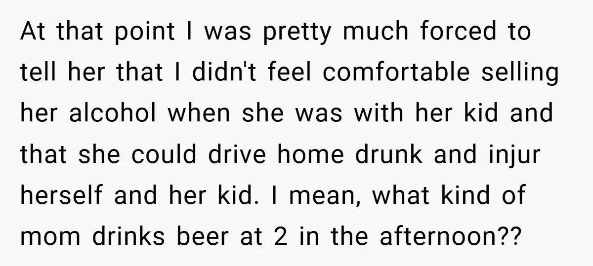 At that point I was pretty much forced to tell her that I didn't feel comfortable selling her alcohol when she was with her kid and that she could drive...